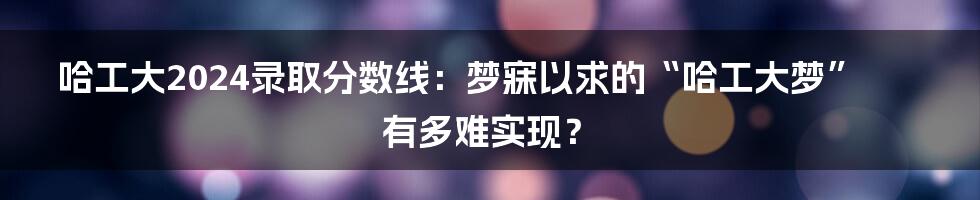 哈工大2024录取分数线：梦寐以求的“哈工大梦”有多难实现？