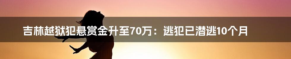 吉林越狱犯悬赏金升至70万：逃犯已潜逃10个月