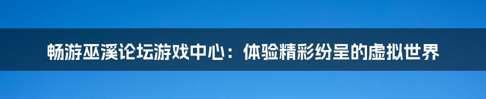 畅游巫溪论坛游戏中心：体验精彩纷呈的虚拟世界