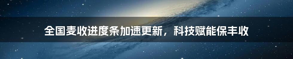 全国麦收进度条加速更新，科技赋能保丰收