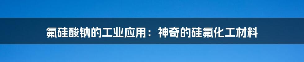 氟硅酸钠的工业应用：神奇的硅氟化工材料