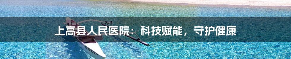 上高县人民医院：科技赋能，守护健康