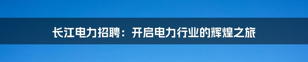 长江电力招聘：开启电力行业的辉煌之旅