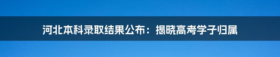 河北本科录取结果公布：揭晓高考学子归属