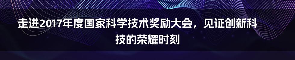 走进2017年度国家科学技术奖励大会，见证创新科技的荣耀时刻