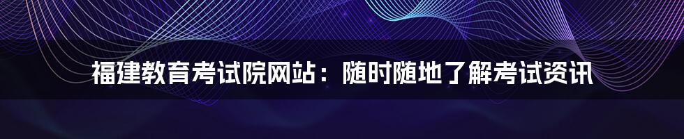 福建教育考试院网站：随时随地了解考试资讯