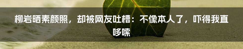 柳岩晒素颜照，却被网友吐槽：不像本人了，吓得我直哆嗦