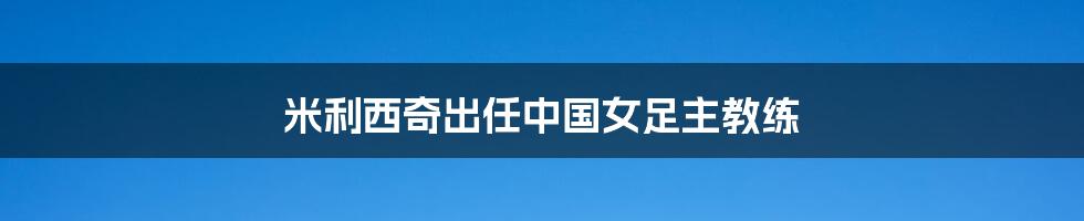 米利西奇出任中国女足主教练