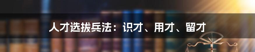 人才选拔兵法：识才、用才、留才