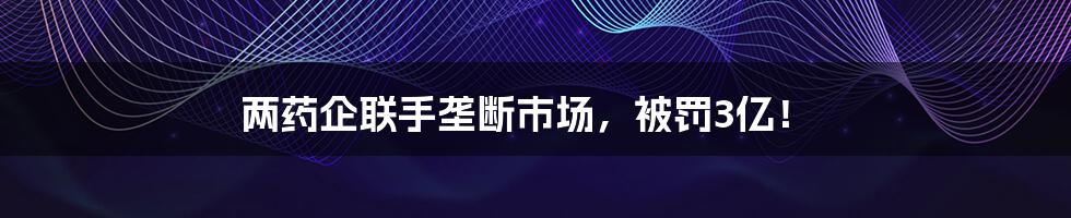 两药企联手垄断市场，被罚3亿！