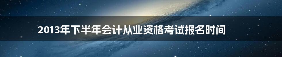 2013年下半年会计从业资格考试报名时间