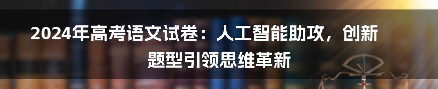 2024年高考语文试卷：人工智能助攻，创新题型引领思维革新