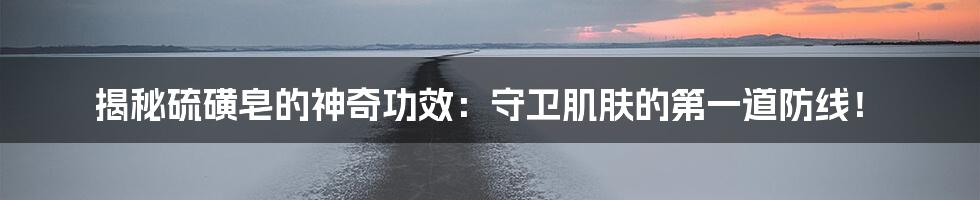 揭秘硫磺皂的神奇功效：守卫肌肤的第一道防线！