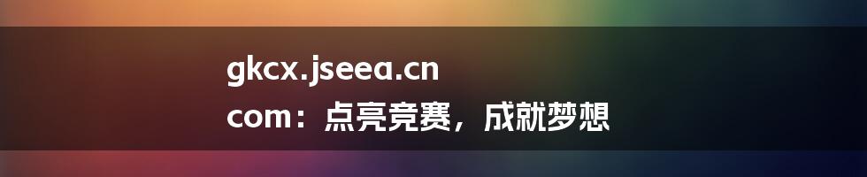 gkcx.jseea.cn com：点亮竞赛，成就梦想