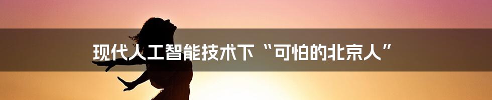 现代人工智能技术下“可怕的北京人”