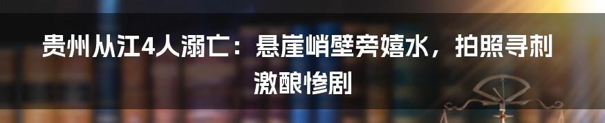 贵州从江4人溺亡：悬崖峭壁旁嬉水，拍照寻刺激酿惨剧