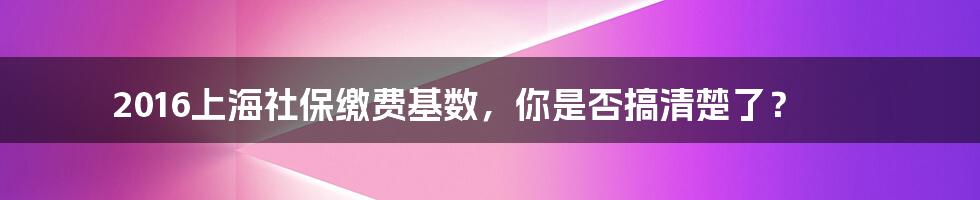 2016上海社保缴费基数，你是否搞清楚了？