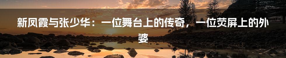 新凤霞与张少华：一位舞台上的传奇，一位荧屏上的外婆