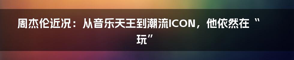 周杰伦近况：从音乐天王到潮流ICON，他依然在“玩”