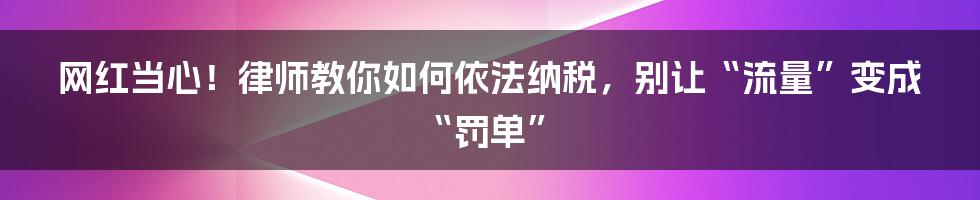 网红当心！律师教你如何依法纳税，别让“流量”变成“罚单”