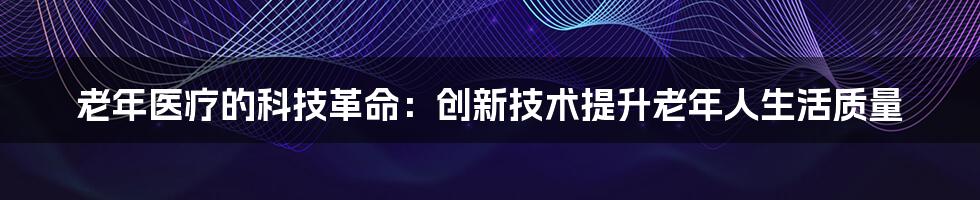 老年医疗的科技革命：创新技术提升老年人生活质量