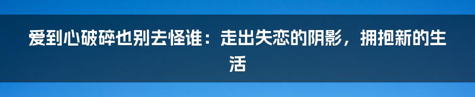 爱到心破碎也别去怪谁：走出失恋的阴影，拥抱新的生活