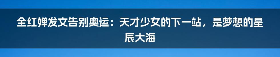 全红婵发文告别奥运：天才少女的下一站，是梦想的星辰大海