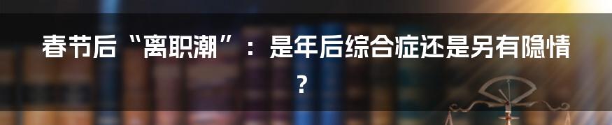 春节后“离职潮”：是年后综合症还是另有隐情？