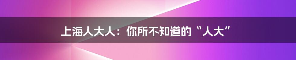 上海人大人：你所不知道的“人大”