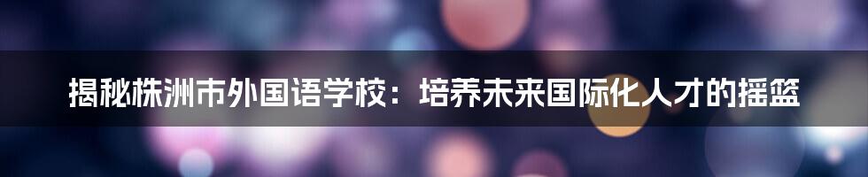 揭秘株洲市外国语学校：培养未来国际化人才的摇篮