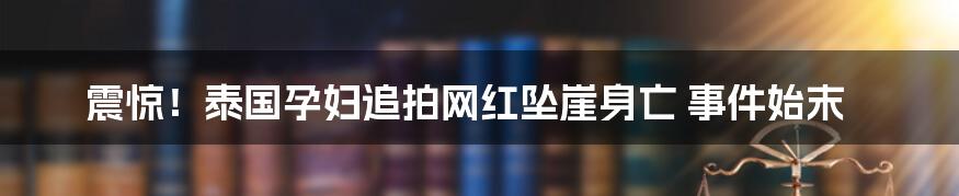 震惊！泰国孕妇追拍网红坠崖身亡 事件始末