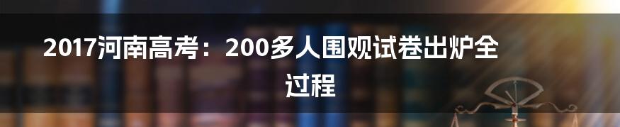 2017河南高考：200多人围观试卷出炉全过程