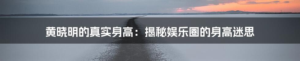 黄晓明的真实身高：揭秘娱乐圈的身高迷思