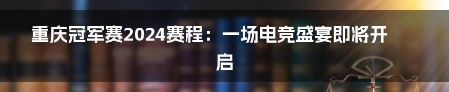 重庆冠军赛2024赛程：一场电竞盛宴即将开启