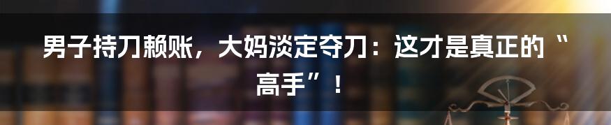 男子持刀赖账，大妈淡定夺刀：这才是真正的“高手”！