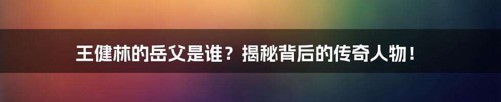 王健林的岳父是谁？揭秘背后的传奇人物！