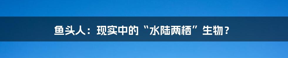 鱼头人：现实中的“水陆两栖”生物？