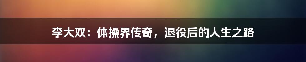 李大双：体操界传奇，退役后的人生之路