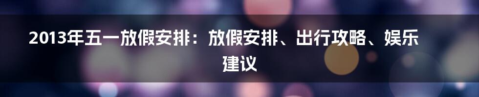 2013年五一放假安排：放假安排、出行攻略、娱乐建议