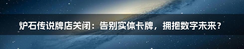 炉石传说牌店关闭：告别实体卡牌，拥抱数字未来？