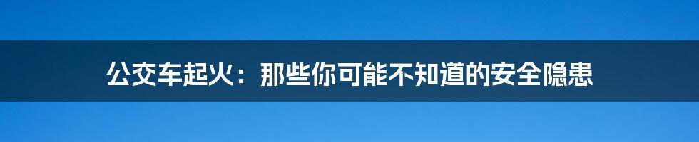 公交车起火：那些你可能不知道的安全隐患