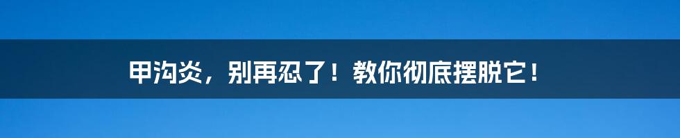 甲沟炎，别再忍了！教你彻底摆脱它！