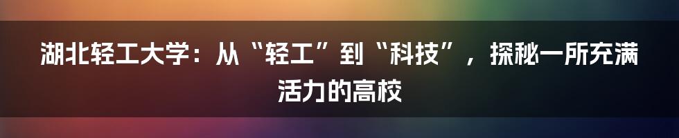 湖北轻工大学：从“轻工”到“科技”，探秘一所充满活力的高校