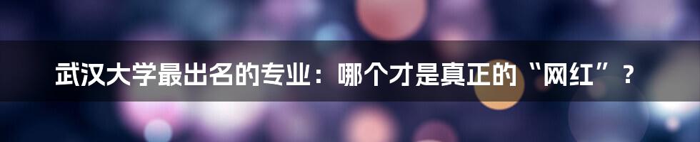 武汉大学最出名的专业：哪个才是真正的“网红”？