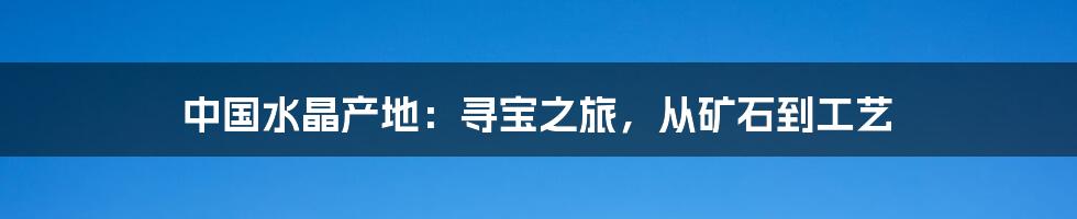 中国水晶产地：寻宝之旅，从矿石到工艺