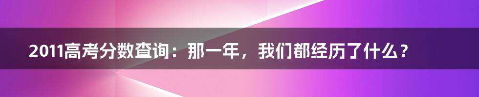 2011高考分数查询：那一年，我们都经历了什么？