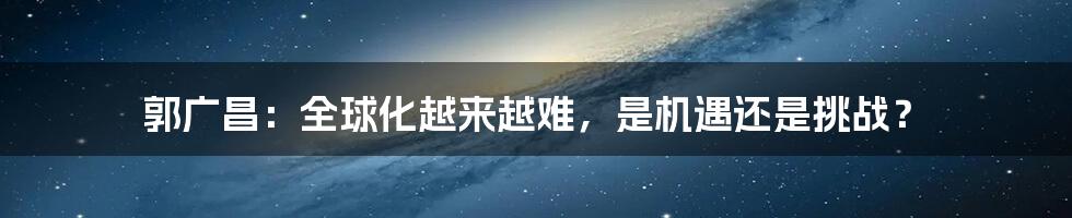 郭广昌：全球化越来越难，是机遇还是挑战？