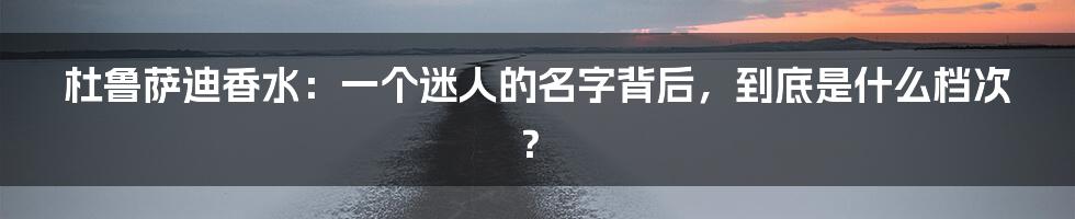 杜鲁萨迪香水：一个迷人的名字背后，到底是什么档次？