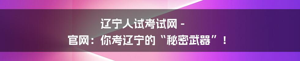 辽宁人试考试网 - 官网：你考辽宁的“秘密武器”！