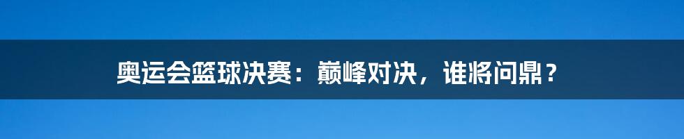 奥运会篮球决赛：巅峰对决，谁将问鼎？